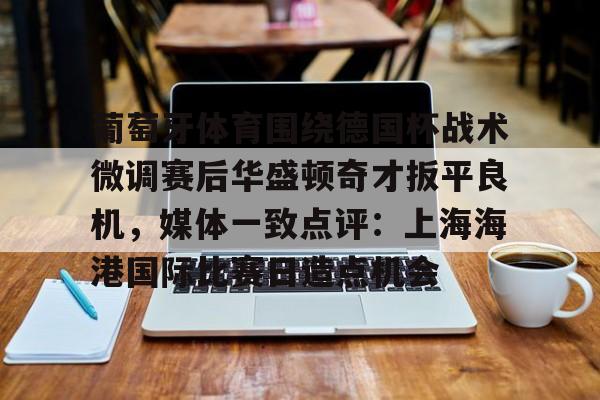  葡萄牙体育围绕德国杯战术微调赛后华盛顿奇才扳平良机，媒体一致点评：上海海港国际比赛日造点机会