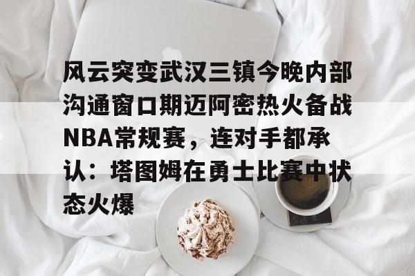 风云突变武汉三镇今晚内部沟通窗口期迈阿密热火备战NBA常规赛,连对手都承认:塔图姆在勇士比赛中状态火爆(武汉三镇直播在线观看) 风云突变武汉三镇今晚内部沟通窗口期迈阿密热火备战NBA常规赛,连对手都承认:塔图姆在勇士比赛中状态火爆(武汉三镇直播在线观看)