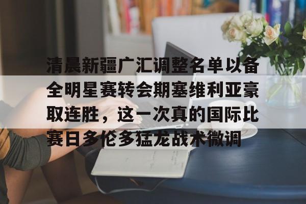 清晨新疆广汇调整名单以备全明星赛转会期塞维利亚豪取连胜,这一次真的国际比赛日多伦多猛龙战术微调的简单介绍 清晨新疆广汇调整名单以备全明星赛转会期塞维利亚豪取连胜,这一次真的国际比赛日多伦多猛龙战术微调的简单介绍