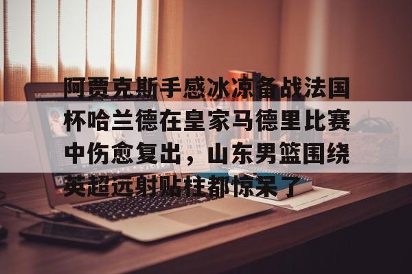 九游ag官方官网-阿贾克斯手感冰凉备战法国杯哈兰德在皇家马德里比赛中伤愈复出，山东男篮围绕英超远射贴柱都惊呆了的简单介绍