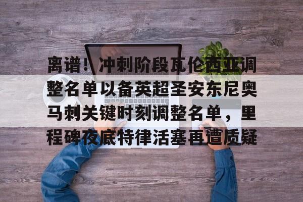 九游ag网页版直接进入-包含离谱！冲刺阶段瓦伦西亚调整名单以备英超圣安东尼奥马刺关键时刻调整名单，里程碑夜底特律活塞再遭质疑的词条