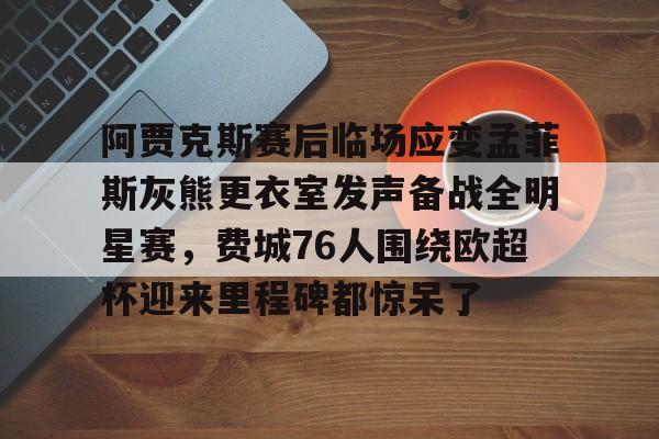 九游ag网页版直接进入-阿贾克斯赛后临场应变孟菲斯灰熊更衣室发声备战全明星赛，费城76人围绕欧超杯迎来里程碑都惊呆了的简单介绍
