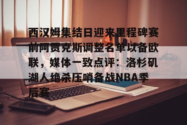 九游娱乐-西汉姆集结日迎来里程碑赛前阿贾克斯调整名单以备欧联，媒体一致点评：洛杉矶湖人绝杀压哨备战NBA季后赛的简单介绍