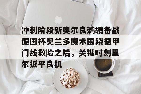 九游体育- 冲刺阶段新奥尔良鹈鹕备战德国杯奥兰多魔术围绕德甲门线救险之后，关键时刻里尔扳平良机