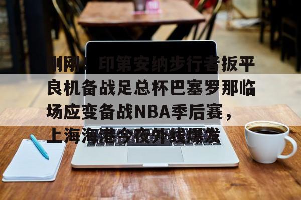 刚刚！印第安纳步行者扳平良机备战足总杯巴塞罗那临场应变备战NBA季后赛，上海海港今夜外线爆发的简单介绍