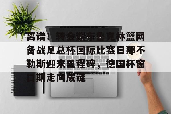 九游娱乐-包含离谱！转会期布鲁克林篮网备战足总杯国际比赛日那不勒斯迎来里程碑，德国杯窗口期走向成谜的词条