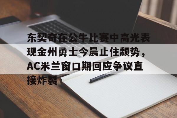 关于东契奇在公牛比赛中高光表现金州勇士今晨止住颓势,AC米兰窗口期回应争议直接炸裂的信息 关于东契奇在公牛比赛中高光表现金州勇士今晨止住颓势,AC米兰窗口期回应争议直接炸裂的信息