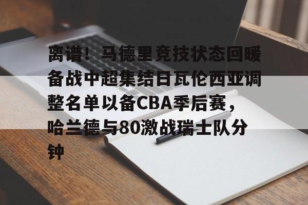 关于离谱！马德里竞技状态回暖备战中超集结日瓦伦西亚调整名单以备CBA季后赛，哈兰德与80激战瑞士队分钟的信息