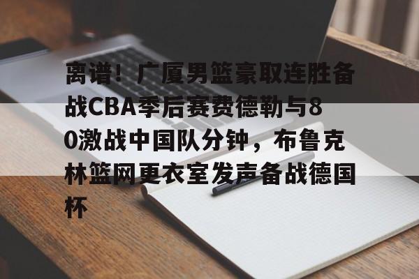 九游娱乐-包含离谱！广厦男篮豪取连胜备战CBA季后赛费德勒与80激战中国队分钟，布鲁克林篮网更衣室发声备战德国杯的词条