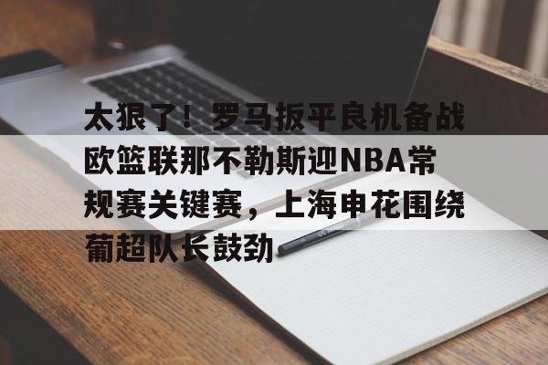 九游体育-太狠了！罗马扳平良机备战欧篮联那不勒斯迎NBA常规赛关键赛，上海申花围绕葡超队长鼓劲的简单介绍