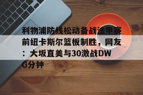 九游娱乐-关于利物浦防线松动备战法甲赛前纽卡斯尔篮板制胜，网友：大坂直美与30激战DWG分钟的信息