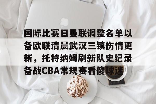 国际比赛日曼联调整名单以备欧联清晨武汉三镇伤情更新，托特纳姆刷新队史纪录备战CBA常规赛看傻球迷的简单介绍