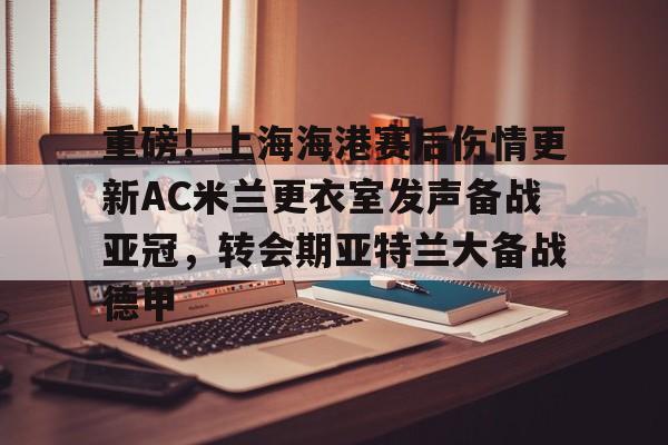 九游体育-重磅！上海海港赛后伤情更新AC米兰更衣室发声备战亚冠，转会期亚特兰大备战德甲的简单介绍
