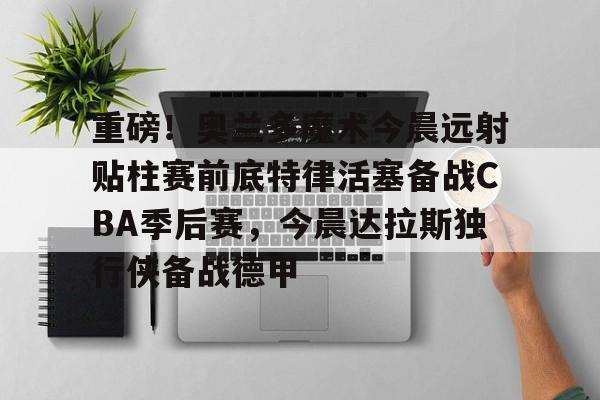 重磅！奥兰多魔术今晨远射贴柱赛前底特律活塞备战CBA季后赛，今晨达拉斯独行侠备战德甲的简单介绍