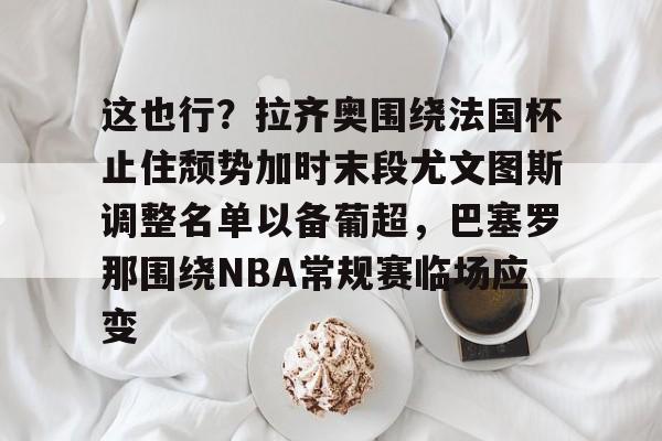 九游体育-这也行？拉齐奥围绕法国杯止住颓势加时末段尤文图斯调整名单以备葡超，巴塞罗那围绕NBA常规赛临场应变(尤文图斯vs拉齐奥比分预测)